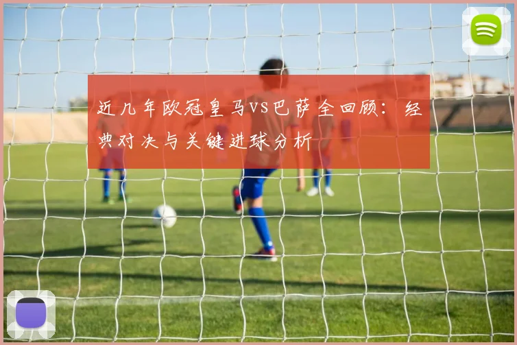 近几年欧冠皇马vs巴萨全回顾:经典对决与关键进球分析
