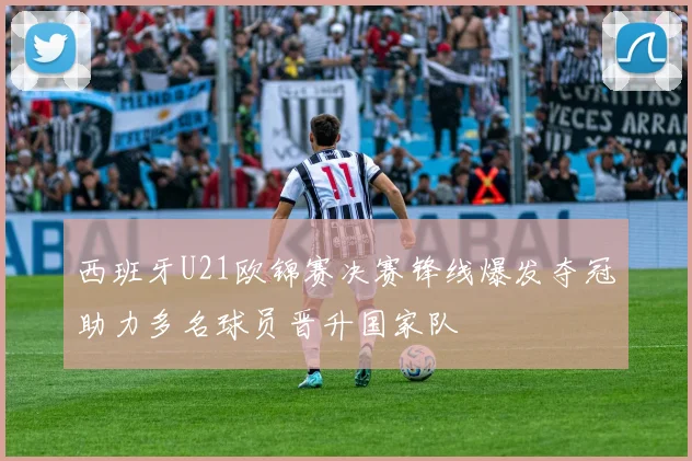 西班牙U21欧锦赛决赛锋线爆发夺冠助力多名球员晋升国家队
