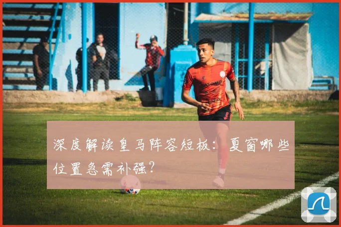 深度解读皇马阵容短板：夏窗哪些位置急需补强？