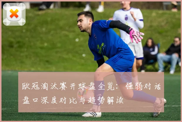 欧冠淘汰赛开球盘全览：强弱对话盘口深度对比与趋势解读