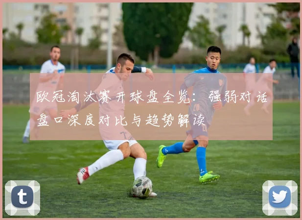欧冠淘汰赛开球盘全览：强弱对话盘口深度对比与趋势解读