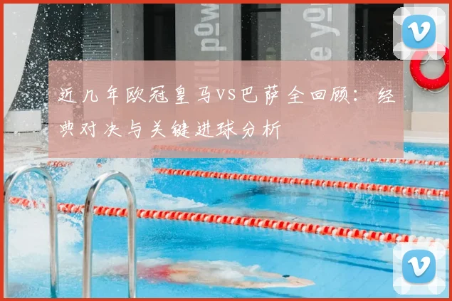 近几年欧冠皇马vs巴萨全回顾:经典对决与关键进球分析