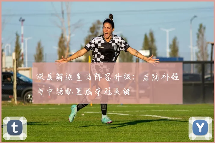 深度解读皇马阵容升级：后防补强与中场配置成夺冠关键