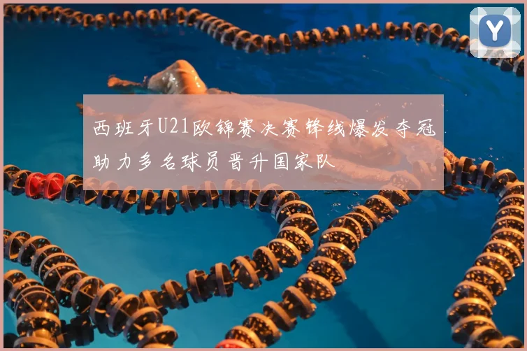 西班牙U21欧锦赛决赛锋线爆发夺冠助力多名球员晋升国家队