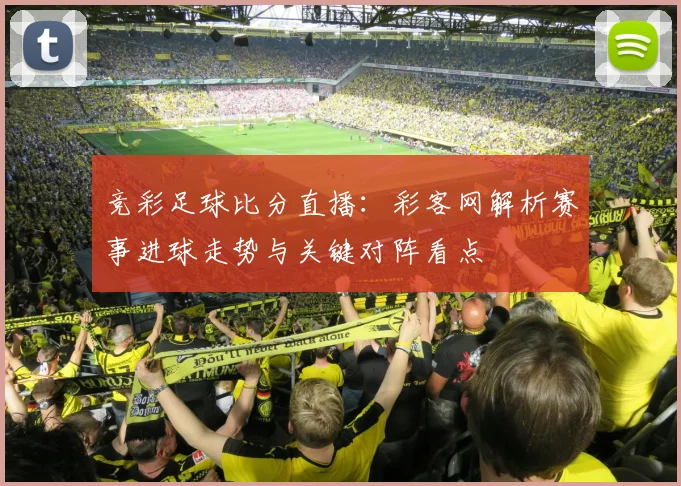 竞彩足球比分直播：彩客网解析赛事进球走势与关键对阵看点