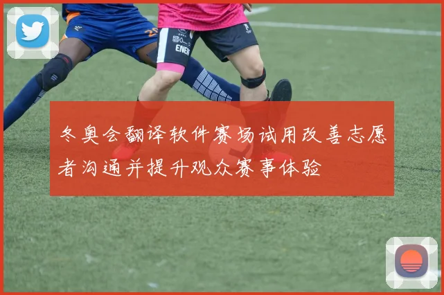 冬奥会翻译软件赛场试用改善志愿者沟通并提升观众赛事体验